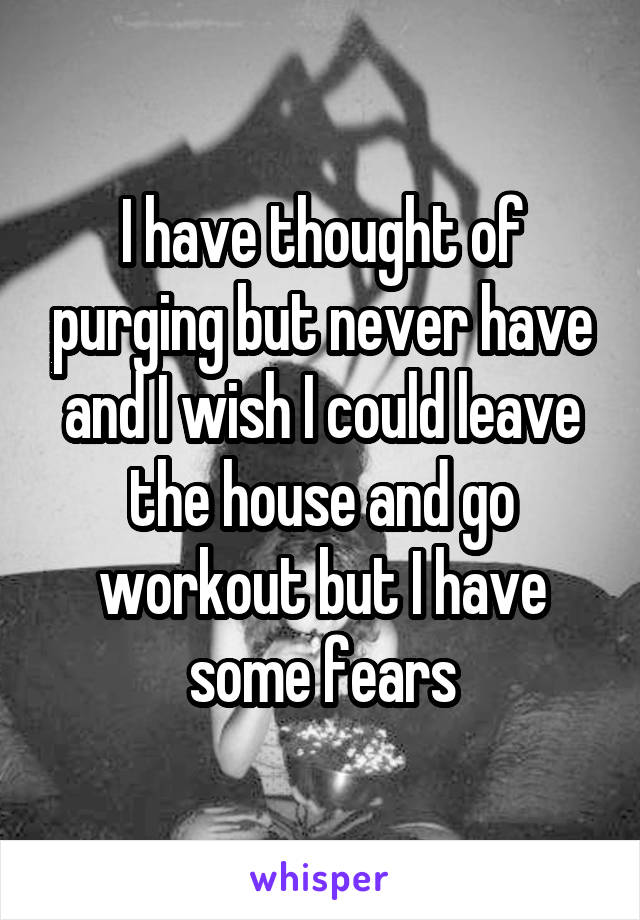 I have thought of purging but never have and I wish I could leave the house and go workout but I have some fears