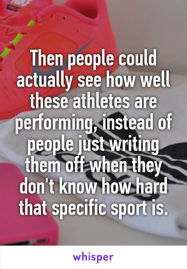 Then people could actually see how well these athletes are performing, instead of people just writing them off when they don't know how hard that specific sport is.