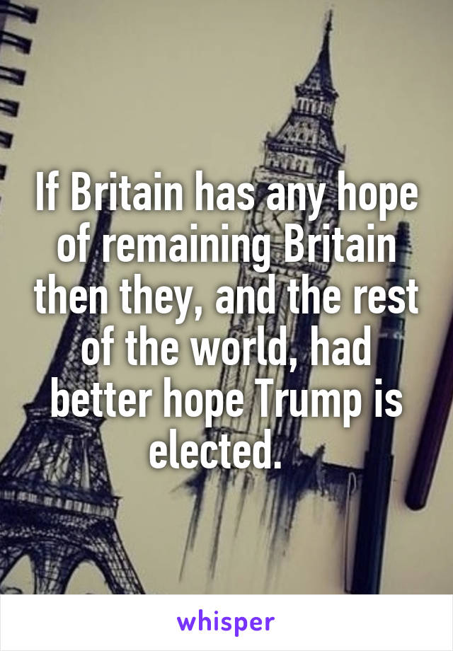 If Britain has any hope of remaining Britain then they, and the rest of the world, had better hope Trump is elected.  