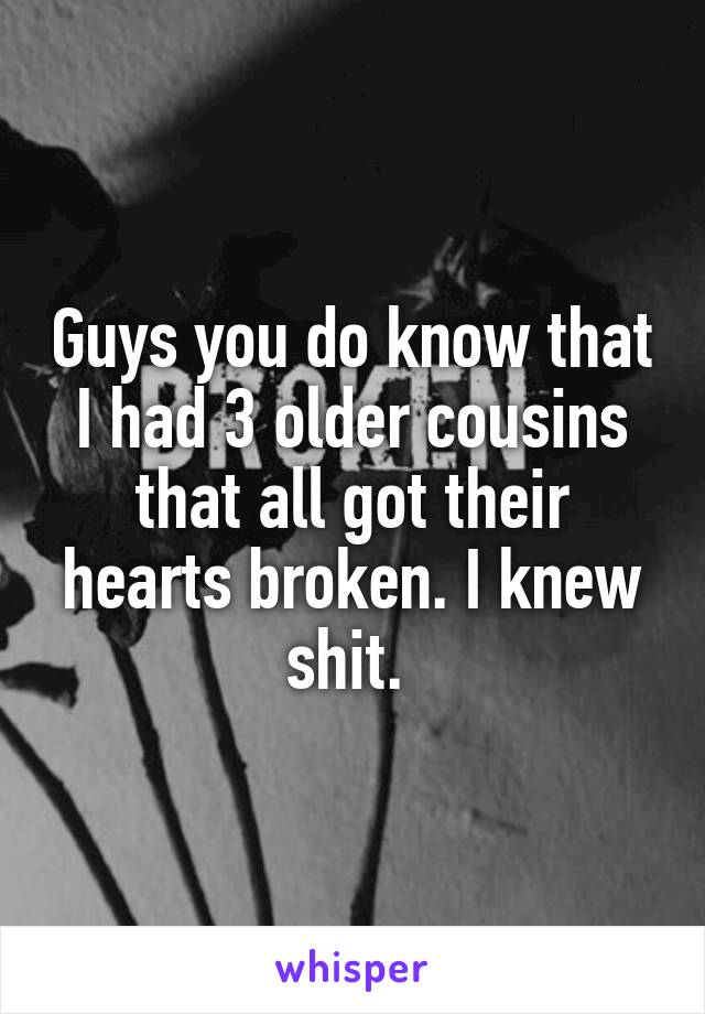 Guys you do know that I had 3 older cousins that all got their hearts broken. I knew shit. 