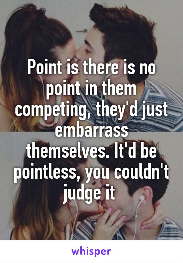 Point is there is no point in them competing, they'd just embarrass themselves. It'd be pointless, you couldn't judge it 