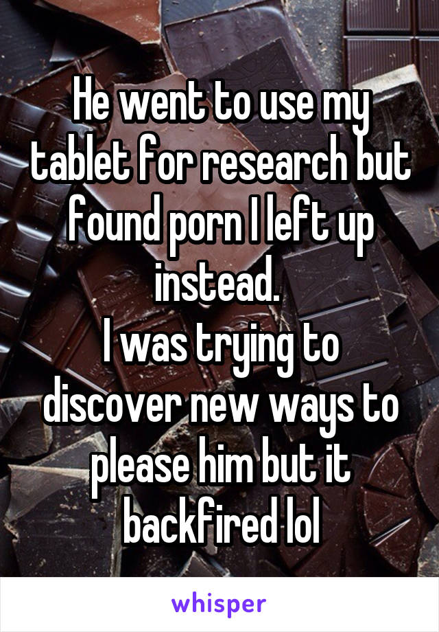 He went to use my tablet for research but found porn I left up instead. 
I was trying to discover new ways to please him but it backfired lol