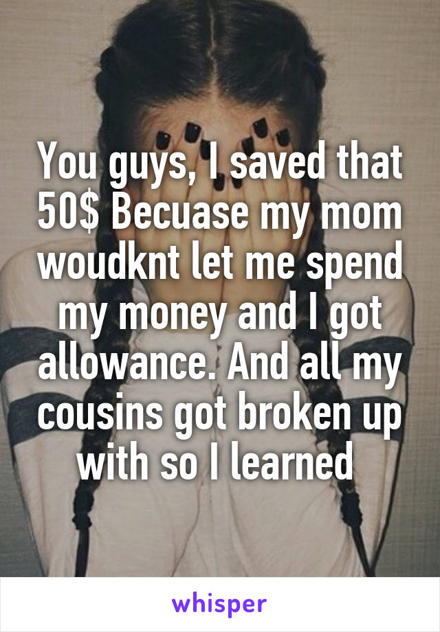 You guys, I saved that 50$ Becuase my mom woudknt let me spend my money and I got allowance. And all my cousins got broken up with so I learned 