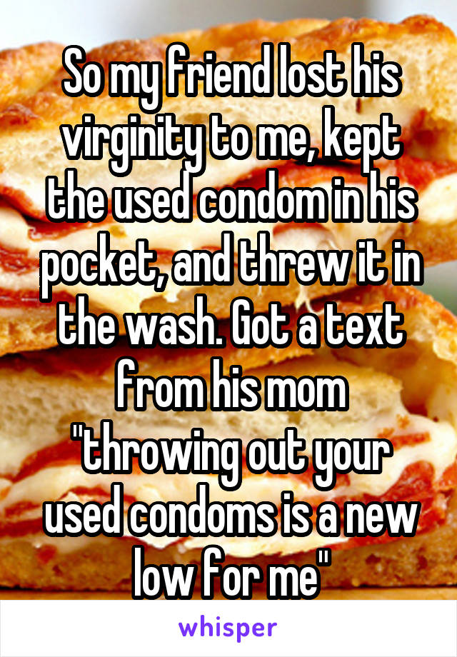 So my friend lost his virginity to me, kept the used condom in his pocket, and threw it in the wash. Got a text from his mom "throwing out your used condoms is a new low for me"