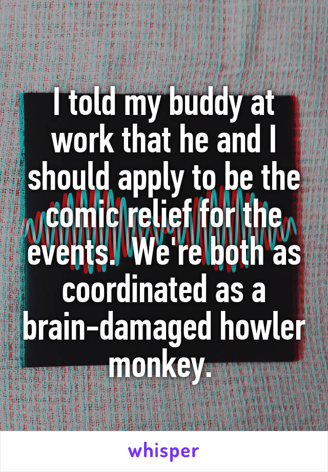 I told my buddy at work that he and I should apply to be the comic relief for the events.  We're both as coordinated as a brain-damaged howler monkey. 