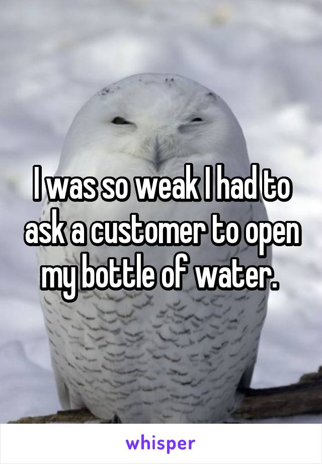 I was so weak I had to ask a customer to open my bottle of water. 