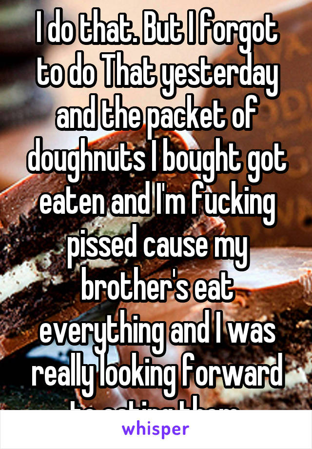 I do that. But I forgot to do That yesterday and the packet of doughnuts I bought got eaten and I'm fucking pissed cause my brother's eat everything and I was really looking forward to eating them 