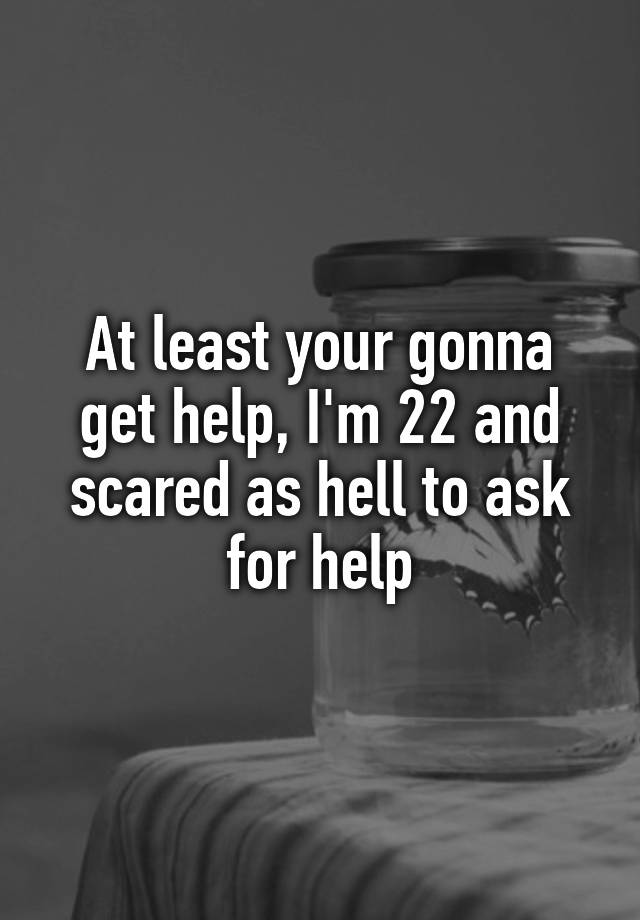 at-least-your-gonna-get-help-i-m-22-and-scared-as-hell-to-ask-for-help