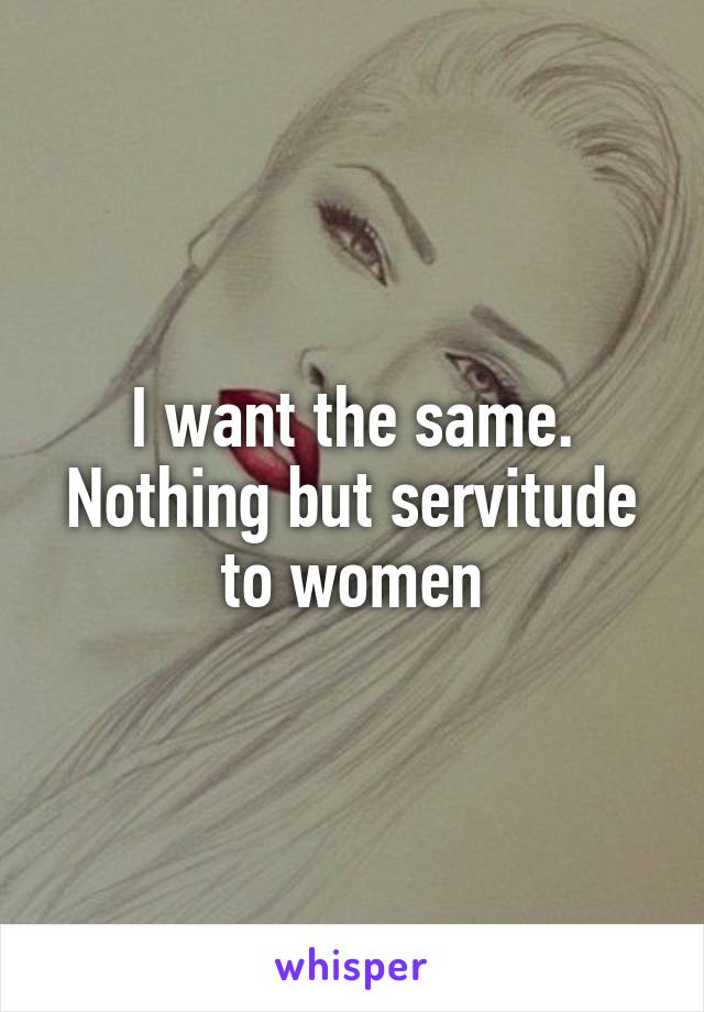 I want the same. Nothing but servitude to women