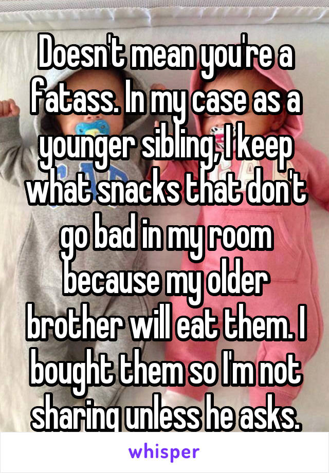 Doesn't mean you're a fatass. In my case as a younger sibling, I keep what snacks that don't go bad in my room because my older brother will eat them. I bought them so I'm not sharing unless he asks.