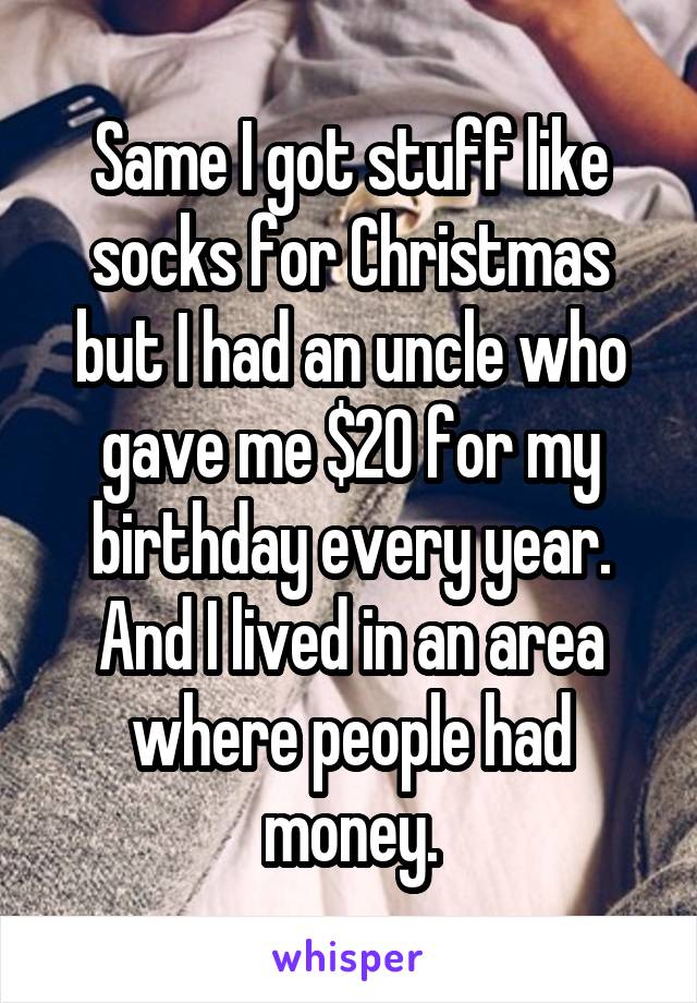 Same I got stuff like socks for Christmas but I had an uncle who gave me $20 for my birthday every year. And I lived in an area where people had money.