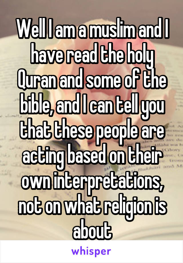 Well I am a muslim and I have read the holy Quran and some of the bible, and I can tell you that these people are acting based on their own interpretations, not on what religion is about