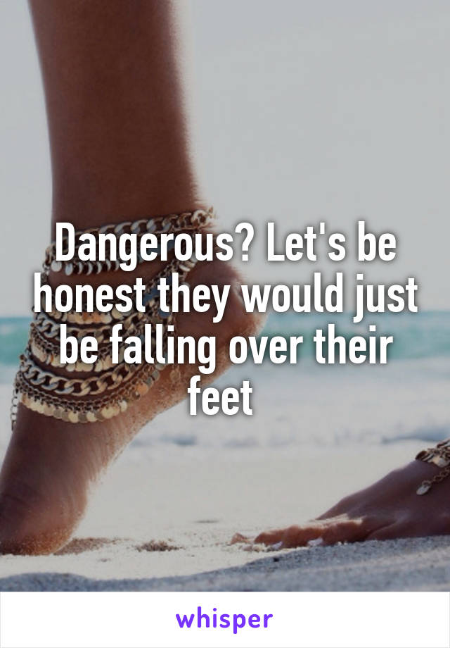 Dangerous? Let's be honest they would just be falling over their feet 