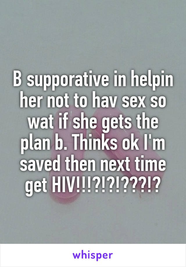 B supporative in helpin her not to hav sex so wat if she gets the plan b. Thinks ok I'm saved then next time get HIV!!!?!?!???!?