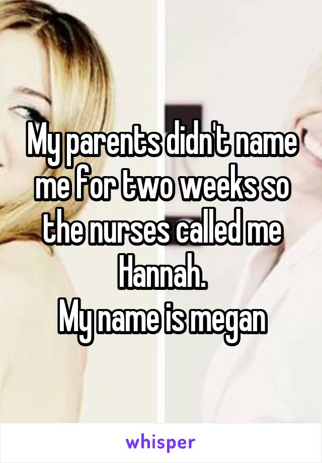 My parents didn't name me for two weeks so the nurses called me Hannah.
My name is megan