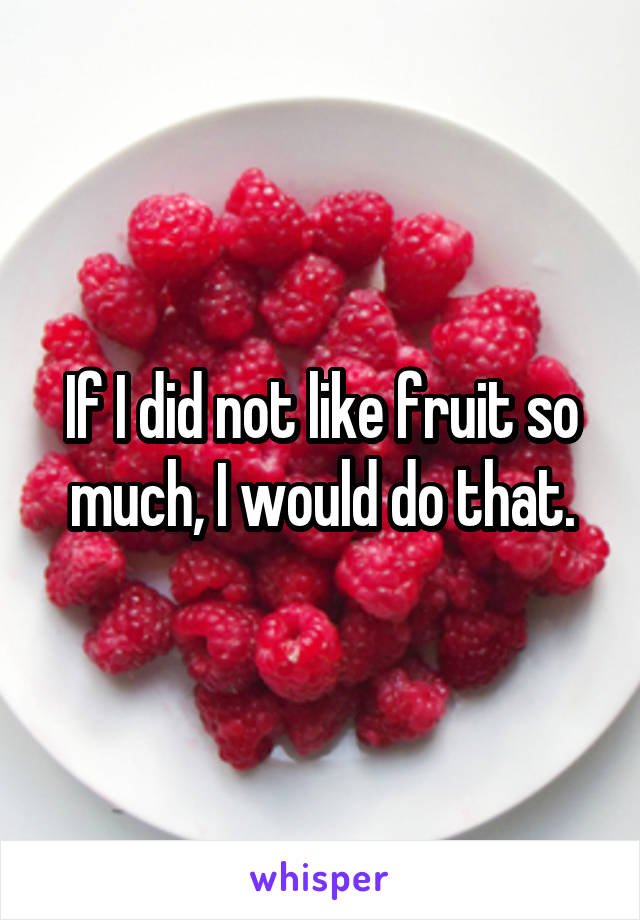 If I did not like fruit so much, I would do that.