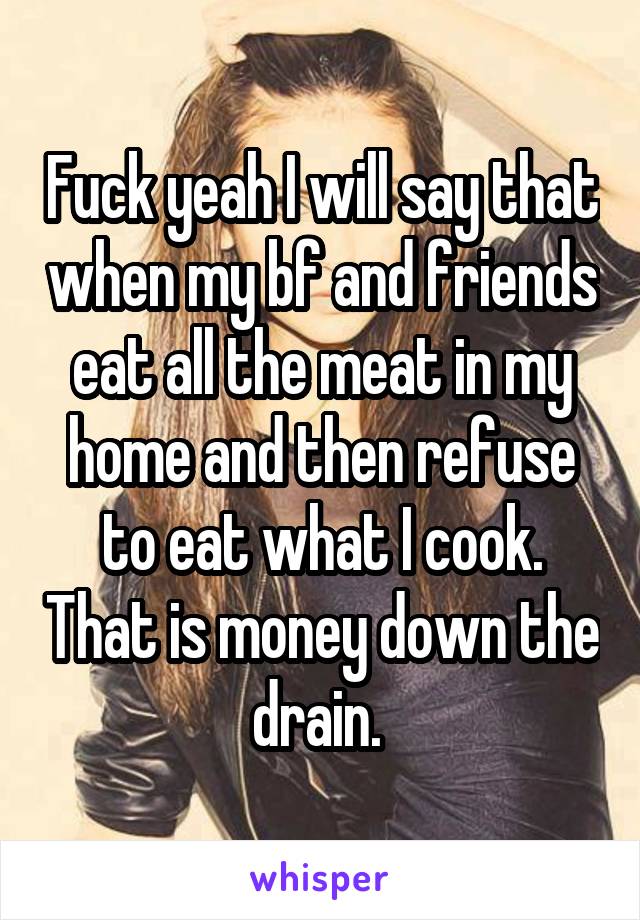 Fuck yeah I will say that when my bf and friends eat all the meat in my home and then refuse to eat what I cook. That is money down the drain. 