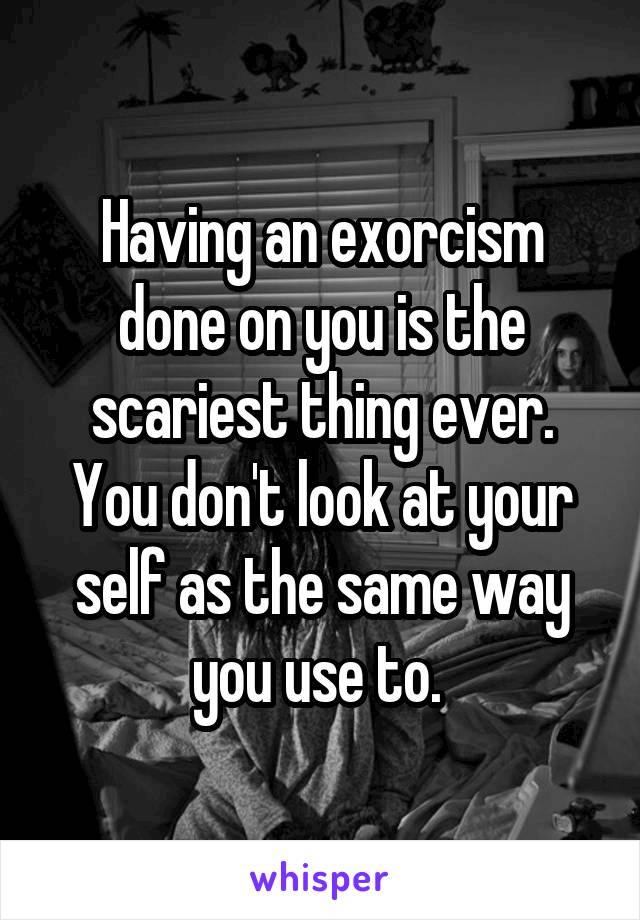 Having an exorcism done on you is the scariest thing ever. You don't look at your self as the same way you use to. 