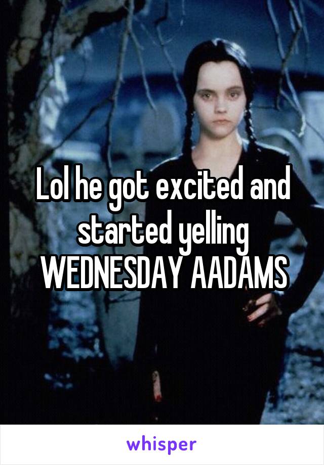 Lol he got excited and started yelling WEDNESDAY AADAMS