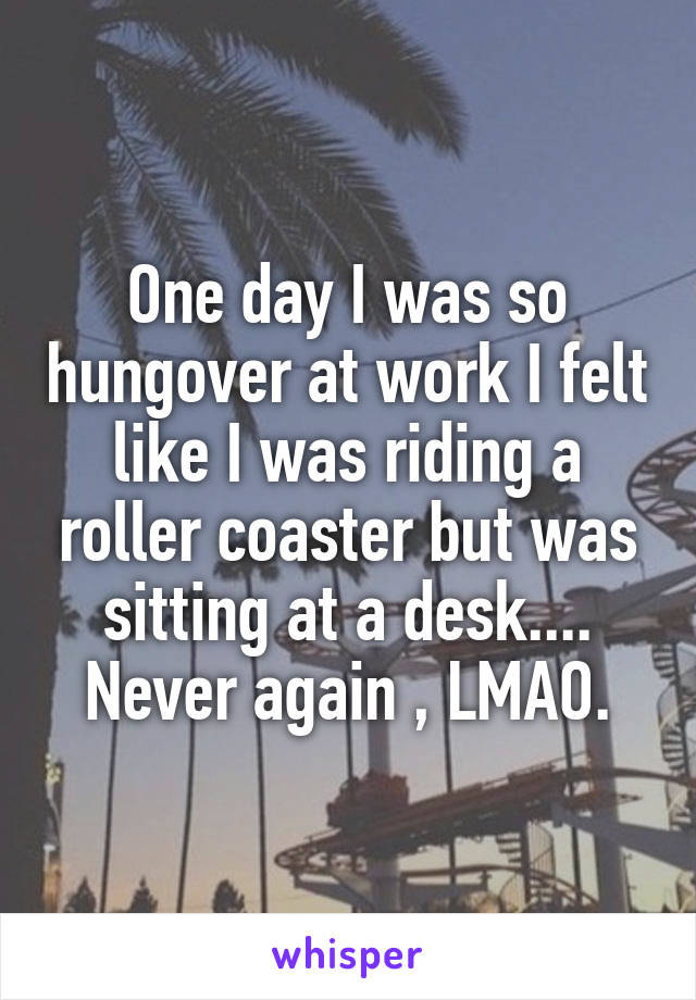 One day I was so hungover at work I felt like I was riding a roller coaster but was sitting at a desk.... Never again , LMAO.