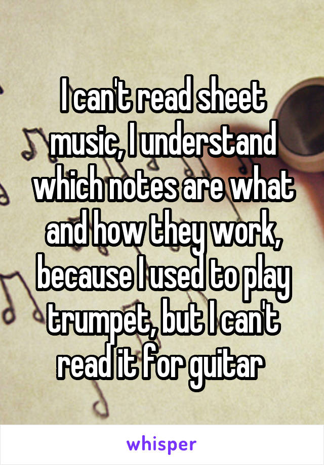 I can't read sheet music, I understand which notes are what and how they work, because I used to play trumpet, but I can't read it for guitar 