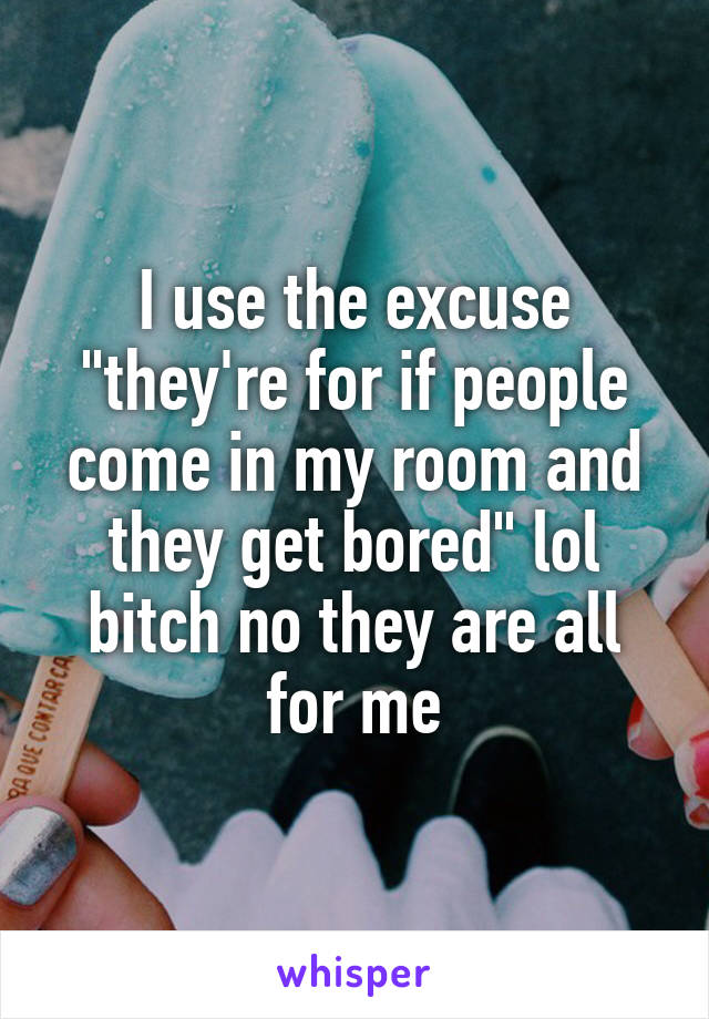 I use the excuse "they're for if people come in my room and they get bored" lol bitch no they are all for me