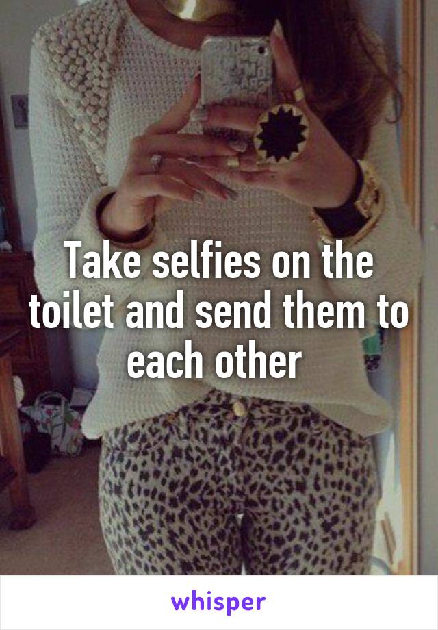 Take selfies on the toilet and send them to each other 