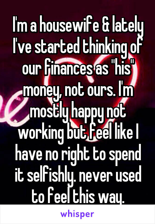I'm a housewife & lately I've started thinking of our finances as "his" money, not ours. I'm mostly happy not working but feel like I have no right to spend it selfishly. never used to feel this way.