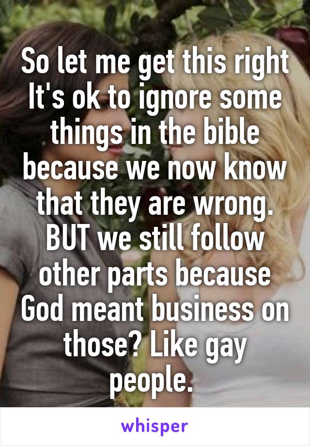 So let me get this right
It's ok to ignore some things in the bible because we now know that they are wrong. BUT we still follow other parts because God meant business on those? Like gay people. 