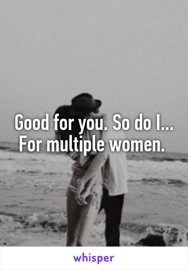 Good for you. So do I... For multiple women. 