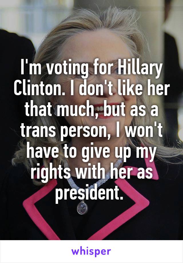 I'm voting for Hillary Clinton. I don't like her that much, but as a trans person, I won't have to give up my rights with her as president. 