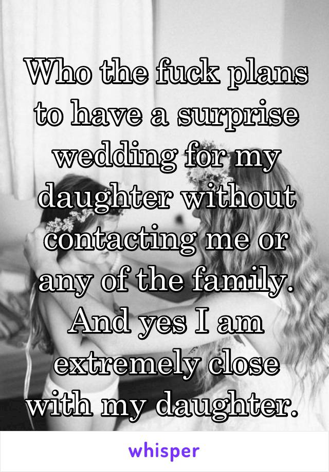Who the fuck plans to have a surprise wedding for my daughter without contacting me or any of the family. And yes I am extremely close with my daughter. 