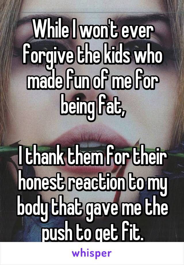 While I won't ever forgive the kids who made fun of me for being fat,

I thank them for their honest reaction to my body that gave me the push to get fit.