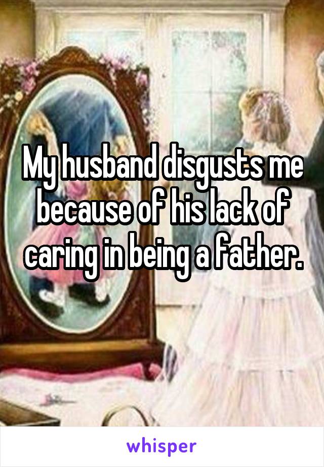 My husband disgusts me because of his lack of caring in being a father. 