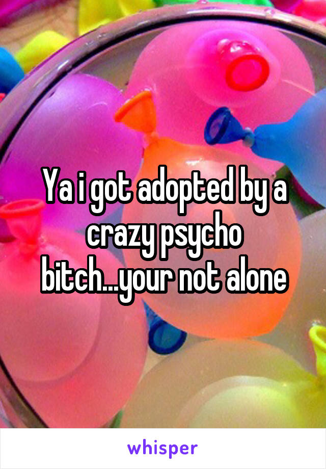 Ya i got adopted by a crazy psycho bitch...your not alone