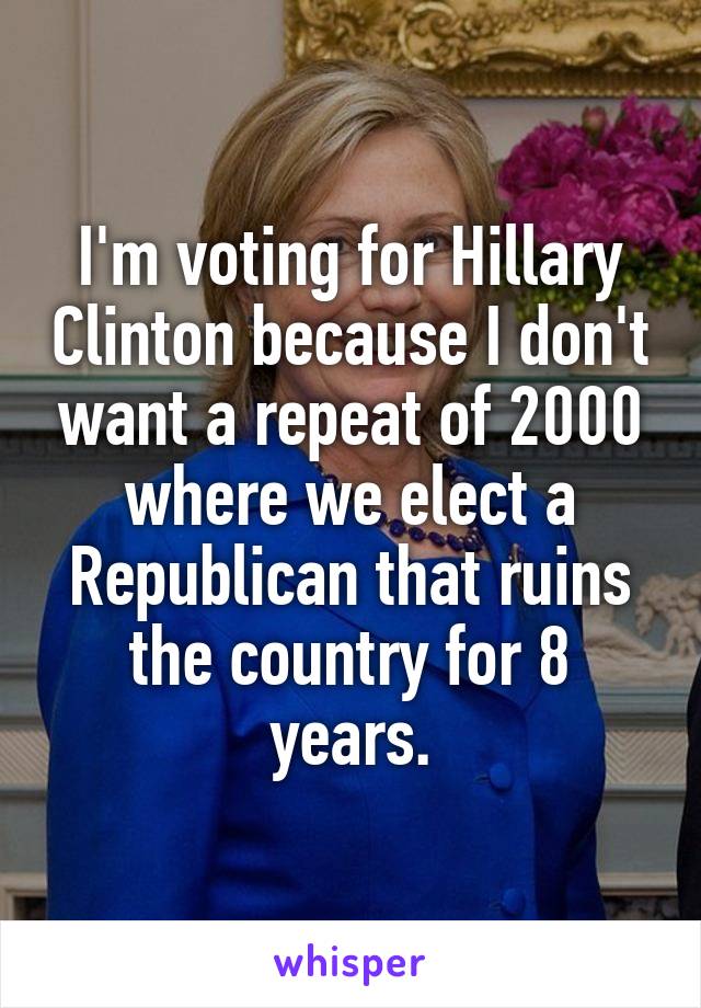 I'm voting for Hillary Clinton because I don't want a repeat of 2000 where we elect a Republican that ruins the country for 8 years.
