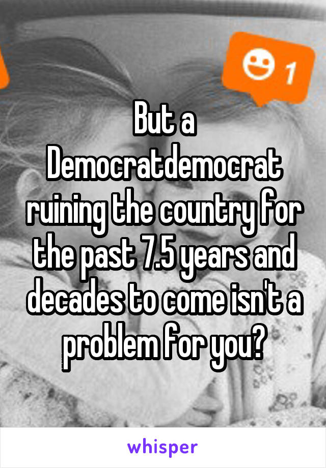But a Democratdemocrat ruining the country for the past 7.5 years and decades to come isn't a problem for you?