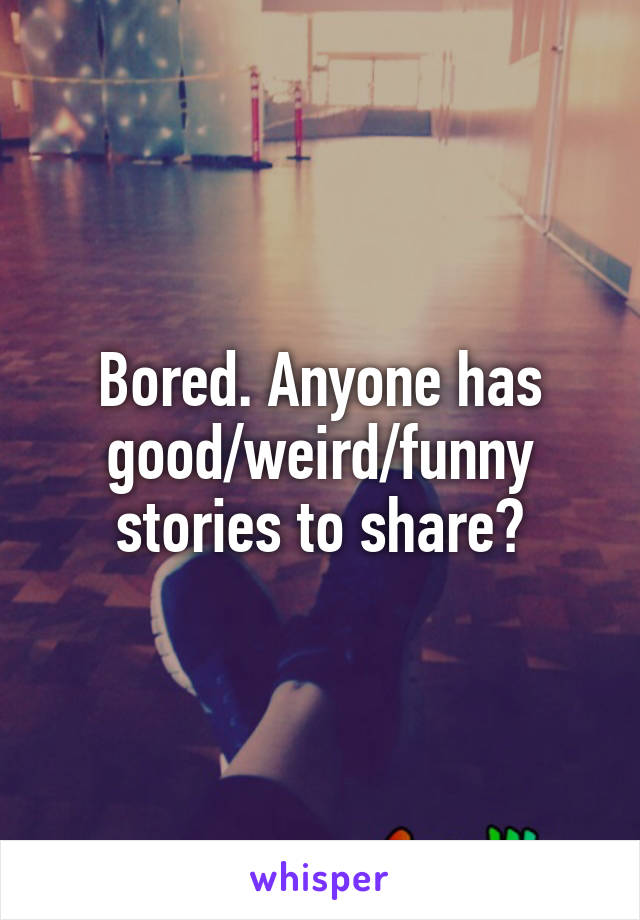 Bored. Anyone has good/weird/funny stories to share?