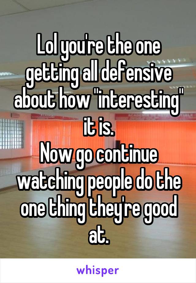 Lol you're the one getting all defensive about how "interesting" it is.
Now go continue watching people do the one thing they're good at.
