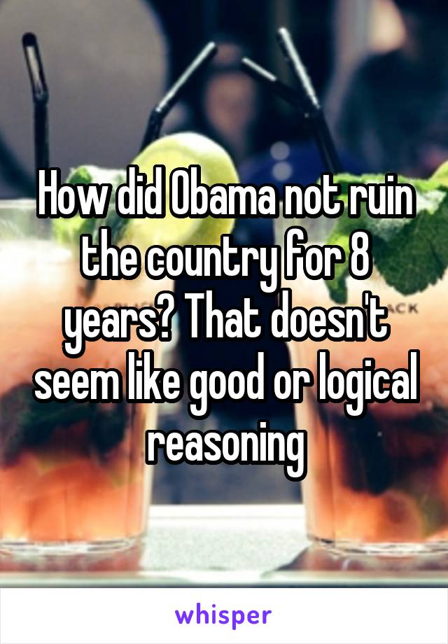 How did Obama not ruin the country for 8 years? That doesn't seem like good or logical reasoning
