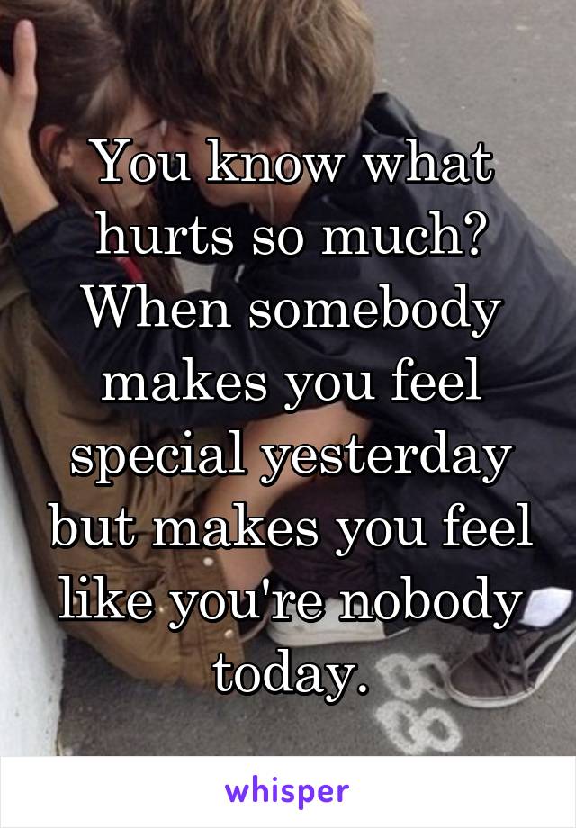 You know what hurts so much? When somebody makes you feel special yesterday but makes you feel like you're nobody today.