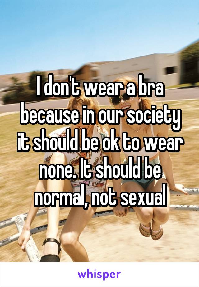 I don't wear a bra because in our society it should be ok to wear none. It should be normal, not sexual