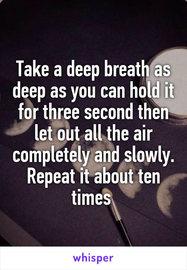 Take a deep breath as deep as you can hold it for three second then let out all the air completely and slowly. Repeat it about ten times 