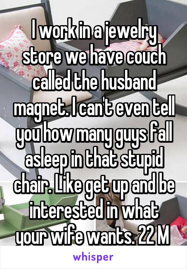 I work in a jewelry store we have couch called the husband magnet. I can't even tell you how many guys fall asleep in that stupid chair. Like get up and be interested in what your wife wants. 22 M 