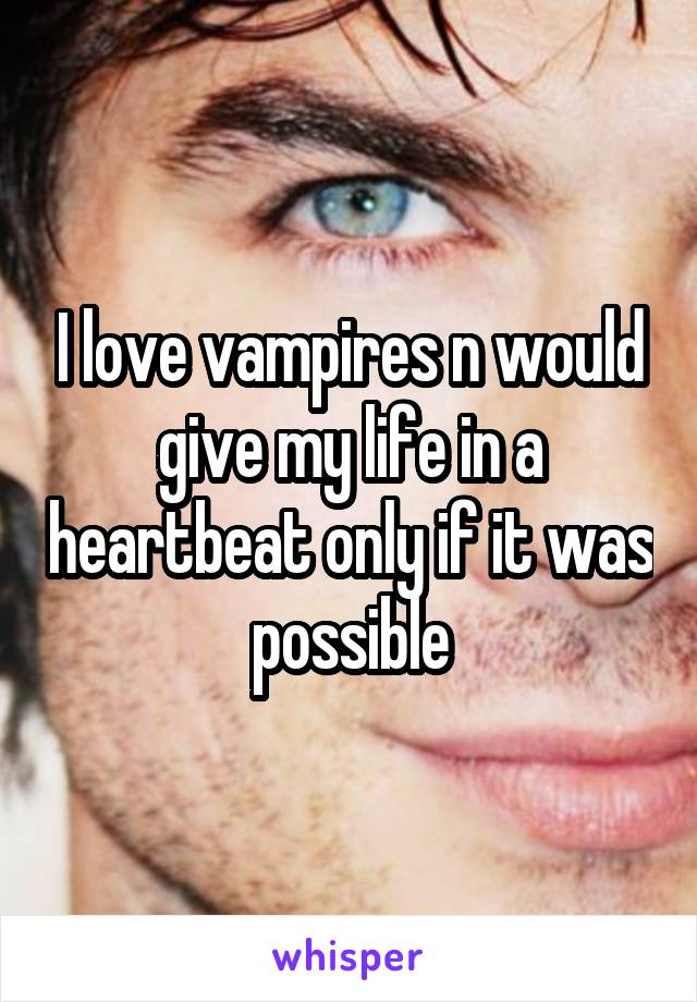 I love vampires n would give my life in a heartbeat only if it was possible