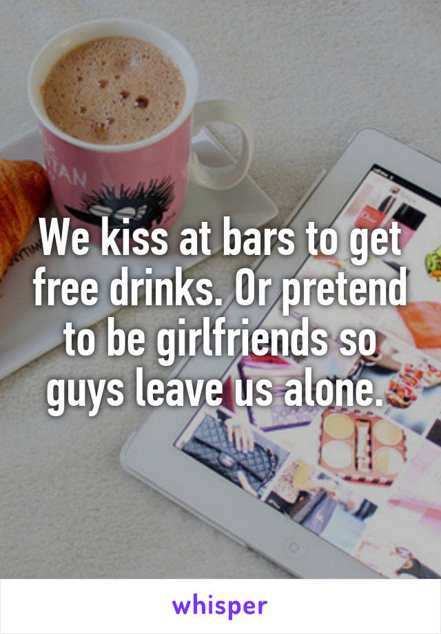We kiss at bars to get free drinks. Or pretend to be girlfriends so guys leave us alone. 