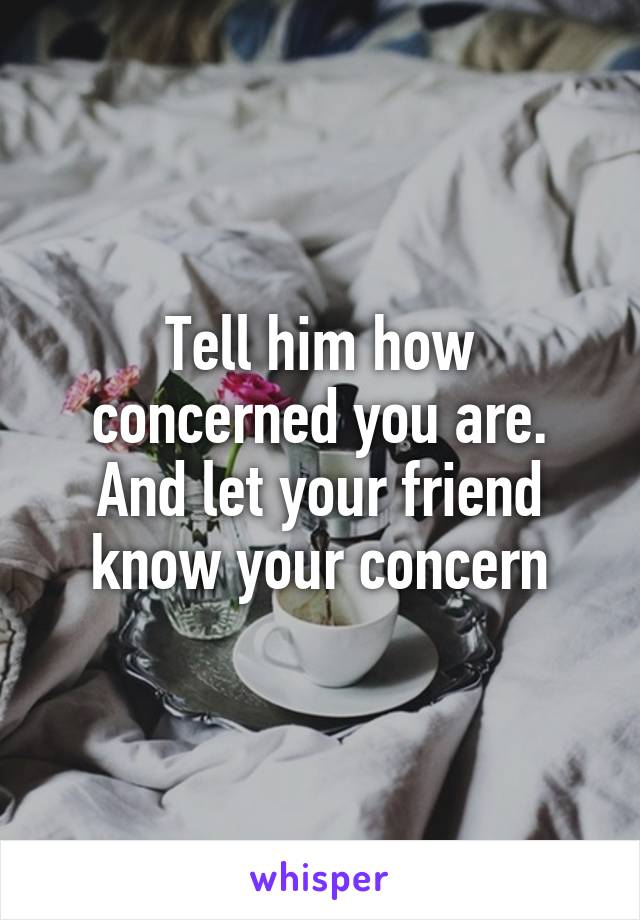 Tell him how concerned you are. And let your friend know your concern