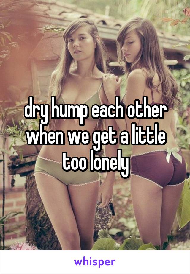 dry hump each other when we get a little too lonely
