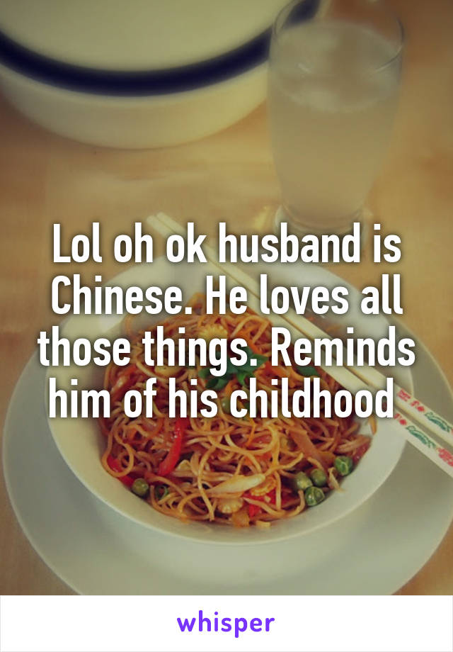 Lol oh ok husband is Chinese. He loves all those things. Reminds him of his childhood 