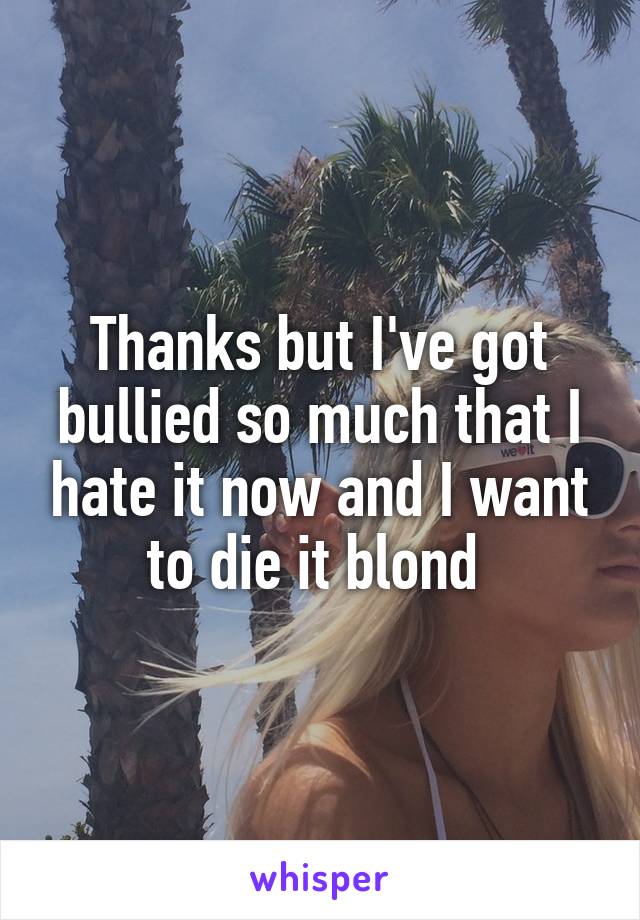 Thanks but I've got bullied so much that I hate it now and I want to die it blond 